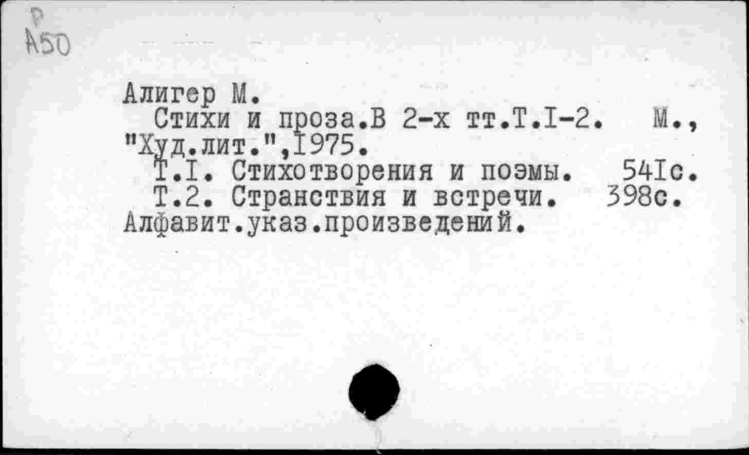 ﻿р
Алигер М.
Стихи и проза.В 2-х тт.Т.1-2.	М.,
”Худ.лит.",1975.
Т.1. Стихотворения и поэмы. 541с.
Т.2. Странствия и встречи. 398с.
Алфавит.указ.произведений.